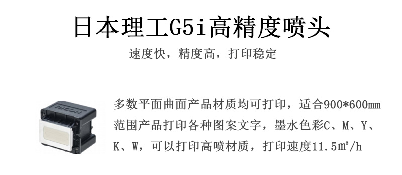 日本理工高精度噴頭，速度快，精度高，打印穩(wěn)定，多數(shù)平面均可打印，可以在部分曲面產(chǎn)品材質(zhì)上打印，使用范圍在900mm*600mm范圍內(nèi)產(chǎn)品打印各種圖案，墨水色彩為C、M、Y、K、W，可以打印高噴材質(zhì)，打印速度在11.5平米/小時